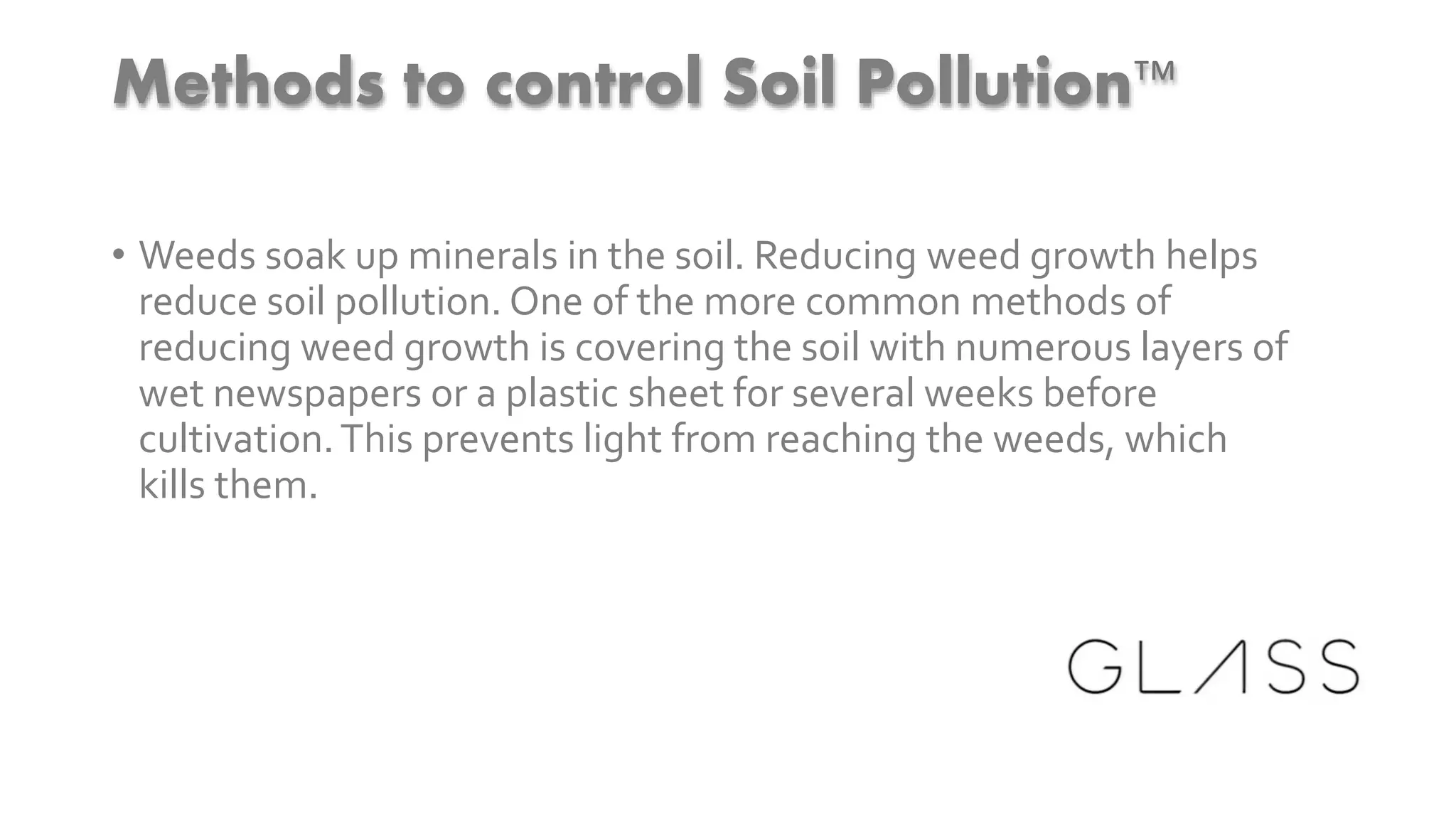 Methods to control Soil Pollution™
• Weeds soak up minerals in the soil. Reducing weed growth helps
reduce soil pollution. One of the more common methods of
reducing weed growth is covering the soil with numerous layers of
wet newspapers or a plastic sheet for several weeks before
cultivation.This prevents light from reaching the weeds, which
kills them.
 