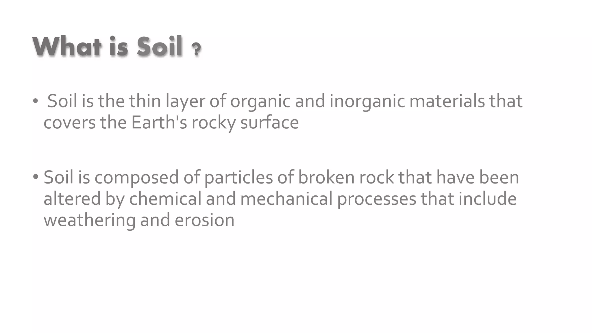 • Soil is the thin layer of organic and inorganic materials that
covers the Earth's rocky surface
• Soil is composed of particles of broken rock that have been
altered by chemical and mechanical processes that include
weathering and erosion
What is Soil ?
 