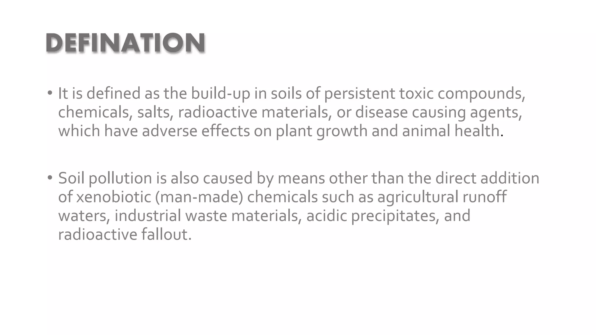 • It is defined as the build-up in soils of persistent toxic compounds,
chemicals, salts, radioactive materials, or disease causing agents,
which have adverse effects on plant growth and animal health.
• Soil pollution is also caused by means other than the direct addition
of xenobiotic (man-made) chemicals such as agricultural runoff
waters, industrial waste materials, acidic precipitates, and
radioactive fallout.
DEFINATION
 