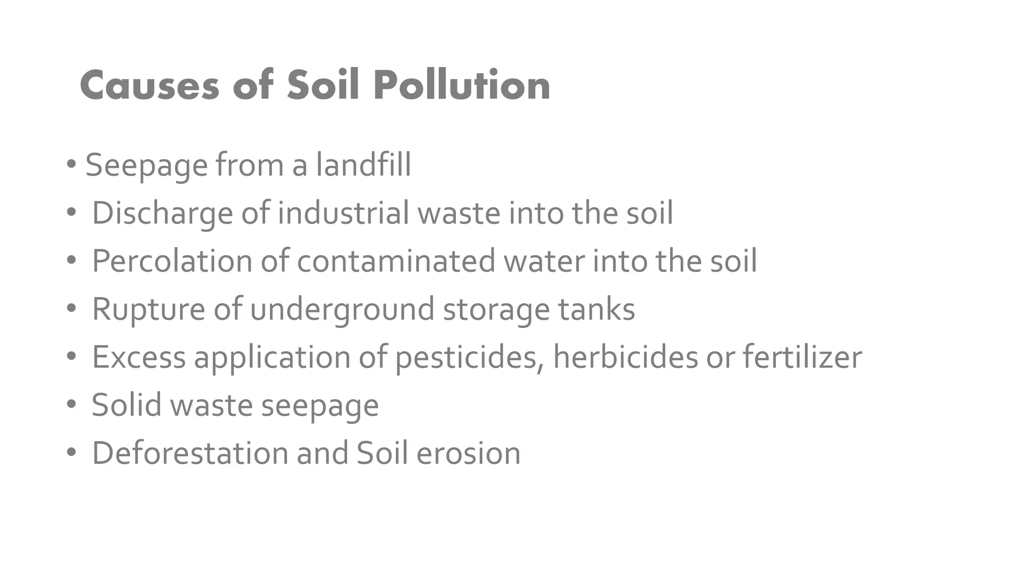 Causes of Soil Pollution
• Seepage from a landfill
• Discharge of industrial waste into the soil
• Percolation of contaminated water into the soil
• Rupture of underground storage tanks
• Excess application of pesticides, herbicides or fertilizer
• Solid waste seepage
• Deforestation and Soil erosion
 