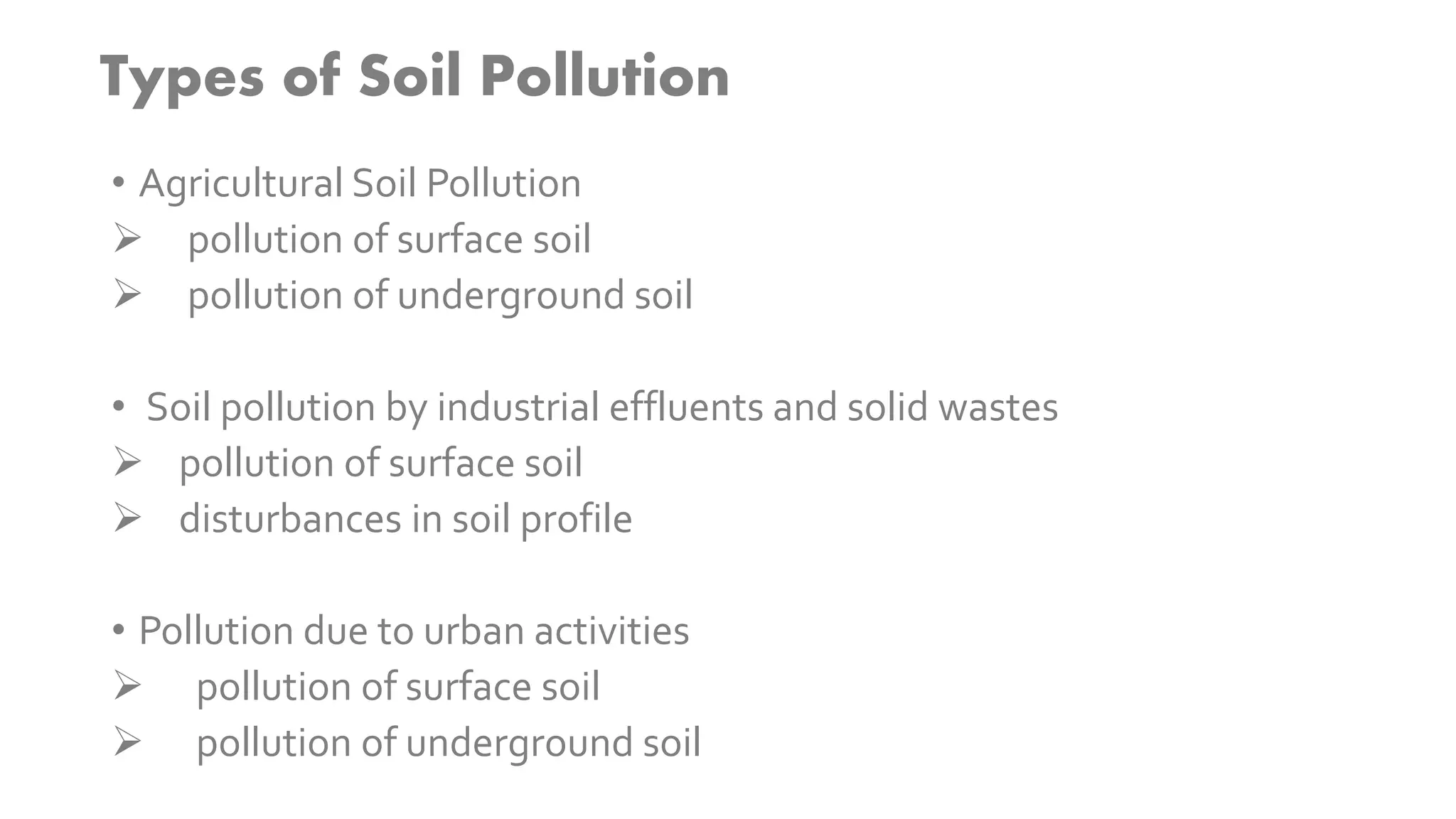 Types of Soil Pollution
• Agricultural Soil Pollution
 pollution of surface soil
 pollution of underground soil
• Soil pollution by industrial effluents and solid wastes
 pollution of surface soil
 disturbances in soil profile
• Pollution due to urban activities
 pollution of surface soil
 pollution of underground soil
 
