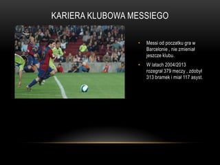 KARIERA KLUBOWA MESSIEGO
• Messi od poczatku gra w
Barcelonie , nie zmieniał
jeszcze klubu.
• W latach 2004/2013
rozegrał 379 meczy , zdobył
313 bramek i miał 117 asyst.
 