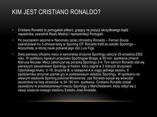 KIM JEST CRISTIANO RONALDO?
• Cristiano Ronaldo to portugalski piłkarz, grający na pozycji skrzydłowego bądź
napastnika, zawodnik Realu Madryt i reprezentacji Portugalii.
• Po zwycięskim sezonie w Nacionalu ojciec chrzestny Ronaldo – Fernao Sousa
zaaranżował mu 3-dniowe testy w Sporting CP. Ronaldo trafił do szkółki Sportingu –
Alocochete, w której nauki pobierał jego idol Luís Figo.
• Swój pierwszy oficjalny mecz w seniorskiej drużynie Sportingu zaliczył 29 września 2002
roku. W spotkaniu ligowym przeciwko Sportingowi Braga, w 69 min. spotkania zmienił
Mariusa Niculae. Mecz zakończył się porażką Sportingu 2-4. Tym samym Ronaldo stał się
pierwszym zawodnikiem Sportingu w historii, który zagrał w 3 różnych drużynach
lizbońskiego klubu: U-18, drużynie B, a następnie A w ciągu jednego sezonu. 6
października otrzymał szanse gry w podstawowym składzie Sportingu. W spotkaniu na
własnym stadionie Sporting pokonał Moreirense, zaś Ronaldo wpisał się wówczas
dwukrotnie na listę strzelców: w 34 i 90 min. spotkania. Cristiano Ronaldo został
zauważony w przedsezonowym meczu Sportingu z Manchesterem, który odbył się z
okazji otwarcia nowego stadionu Estádio José Alvalade.
 