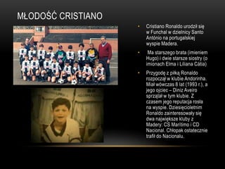 MŁODOŚĆ CRISTIANO
• Cristiano Ronaldo urodził się
w Funchal w dzielnicy Santo
António na portugalskiej
wyspie Madera.
• Ma starszego brata (imieniem
Hugo) i dwie starsze siostry (o
imionach Elma i Liliana Cátia)
• Przygodę z piłką Ronaldo
rozpoczął w klubie Andorinha.
Miał wówczas 8 lat (1993 r.), a
jego ojciec – Diniz Aveiro
sprzątał w tym klubie. Z
czasem jego reputacja rosła
na wyspie. Dziesięcioletnim
Ronaldo zainteresowały się
dwa największe kluby z
Madery: CS Marítimo i CD
Nacional. Chłopak ostatecznie
trafił do Nacionalu.
 