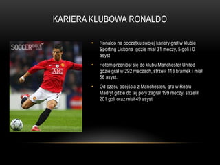 KARIERA KLUBOWA RONALDO
• Ronaldo na początku swojej kariery grał w klubie
Sporting Lisbona gdzie miał 31 meczy, 5 goli i 0
asyst
• Potem przeniósł się do klubu Manchester United
gdzie grał w 292 meczach, strzelił 118 bramek i miał
56 asyst.
• Od czasu odejścia z Manchesteru gra w Realu
Madryt gdzie do tej pory zagrał 199 meczy, strzelił
201 goli oraz miał 49 asyst
 