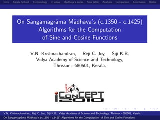 Intro Kerala School Terminology π value Madhava’s series Sine table Analysis Comparison Conclusion Biblio
On Sangamagr¯ama M¯adhava’s (c.1350 - c.1425)
Algorithms for the Computation
of Sine and Cosine Functions
V.N. Krishnachandran, Reji C. Joy, Siji K.B.
Vidya Academy of Science and Technology,
Thrissur - 680501, Kerala.
V.N. Krishnachandran,, Reji C. Joy,, Siji K.B. Vidya Academy of Science and Technology, Thrissur - 680501, Kerala.
On Sangamagr¯ama M¯adhava’s (c.1350 - c.1425) Algorithms for the Computation of Sine and Cosine Functions
 