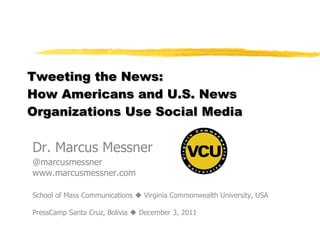 Tweeting the News:  How Americans and U.S. News Organizations Use Social Media  Dr. Marcus Messner @marcusmessner www.marcusmessner.com School of Mass Communications    Virginia Commonwealth University, USA PressCamp Santa Cruz, Bolivia    December 3, 2011 