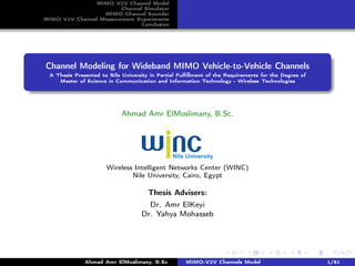 MIMO V2V Channel Model
Channel Simulator
MIMO Channel Sounder
MIMO V2V Channel Measurement Experiments
Conclusion
Channel Modeling for Wideband MIMO Vehicle-to-Vehicle Channels
A Thesis Presented to Nile University in Partial Fulﬁllment of the Requirements for the Degree of
Master of Science in Communication and Information Technology - Wireless Technologies
Ahmad Amr ElMoslimany, B.Sc.
Wireless Intelligent Networks Center (WINC)
Nile University, Cairo, Egypt
Thesis Advisers:
Dr. Amr ElKeyi
Dr. Yahya Mohasseb
Ahmad Amr ElMoslimany, B.Sc. MIMO-V2V Channels Model 1/81
 