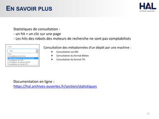 Consultation des métadonnées d’un dépôt par une machine :
Consultation via OAI
Consultation du format Bibtex
Consultation du format TEI
11
EN SAVOIR PLUS
Statistiques de consultation :
- un hit = un clic sur une page
- Les hits des robots des moteurs de recherche ne sont pas comptabilisés
Documentation en ligne :
https://hal.archives-ouvertes.fr/section/statistiques
 