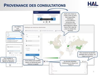5
PROVENANCE DES CONSULTATIONS
Pour modifier la
période, cliquer pour
afficher le calendrier
Si les critères sont modifiés,
cliquer sur Rechercher pour
relancer la requête
Pour conserver les données
détaillées dans un fichier .csv,
cliquer sur Exporter
Après avoir cliqué sur
l’icône, accès au menu
Mon espace/Mes
statistiques.
La carte affiche la
provenance des
consultations et des
téléchargements depuis
février 2011 (date de
prise en compte des
données)
Les données détaillées
s’obtiennent en cliquant sur
l’icône
Les critères
sont
modifiables
 