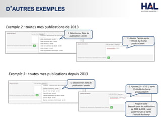 9
D’AUTRES EXEMPLES
Exemple 2 : toutes mes publications de 2013
1. Sélectionner Date de
publication : année
2. Ajouter l’année après
l’intitulé du champ
produceDateY:
Exemple 3 : toutes mes publications depuis 2013
1. Sélectionner Date de
publication : année 2. Ajouter [2013 TO *] après
l’intitulé du champ
produceDateY:
Plage de date
Exemple pour les publications
de 2009 à 2013 : saisir
[2009 TO 2013] après
l’intitulé du champ
 