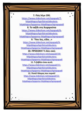 7. Πώς λέμε ΟΧΙ;
https://www.slideshare.net/epapadi/7-
httpsblogsschgrsfairastideutera-
httpblogsschgrgoma-httpblogsschgrepapadi
8. Το ταξίδι στη Χωχαρούπα
https://www.slideshare.net/epapadi/6-
httpsblogsschgrsfairastideutera-
httpblogsschgrgoma-httpblogsschgrepapadi
9. "Που λες, είδα...»
https://www.slideshare.net/epapadi/9-
httpsblogsschgrsfairastideutera-
httpblogsschgrgoma-httpblogsschgrepapadi
10. ΠΡΟΣΟΧΗ! Τι λέει εκεί;
https://www.slideshare.net/epapadi/10-
httpsblogsschgrsfairastideutera-
httpblogsschgrgoma-httpblogsschgrepapadi
11. Τι βιβλίο είναι αυτό;
https://www.slideshare.net/epapadi/11-
httpsblogsschgrsfairastideutera-
httpblogsschgrgoma-httpblogsschgrepapadi
12. Ποπό! Κόσμος που περνά!
https://www.slideshare.net/epapadi/12-
httpsblogsschgrsfairastideutera-
httpblogsschgrgoma-httpblogsschgrepapadi
 