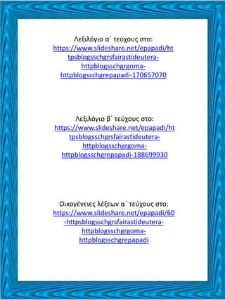 Λεξιλόγιο α΄ τεύχους στο:
https://www.slideshare.net/epapadi/ht
tpsblogsschgrsfairastideutera-
httpblogsschgrgoma-
httpblogsschgrepapadi-170657070
Λεξιλόγιο β΄ τεύχους στο:
https://www.slideshare.net/epapadi/ht
tpsblogsschgrsfairastideutera-
httpblogsschgrgoma-
httpblogsschgrepapadi-188699930
Οικογένειες λέξεων α΄ τεύχους στο:
https://www.slideshare.net/epapadi/60
-httpsblogsschgrsfairastideutera-
httpblogsschgrgoma-
httpblogsschgrepapadi
 