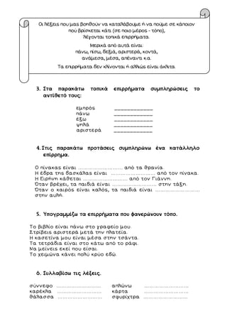 3. Στα παρακάτω τοπικά επιρρήματα συμπληρώσεις το
αντίθετό τους:
εμπρός ____________
πάνω ____________
έξω ____________
ψηλά ____________
αριστερά ____________
4. Στις παρακάτω προτάσεις συμπληρώνω ένα κατάλληλο
επίρρημα.
Ο πίνακας είναι ……………………… από τα θρανία.
Η έδρα της δασκάλας είναι ……………………… από τον πίνακα.
Η Ειρήνη κάθεται ……………………… από τον Γιάννη.
Όταν βρέχει, τα παιδιά είναι ……………………… στην τάξη.
Όταν ο καιρός είναι καλός, τα παιδιά είναι ………………………
στην αυλή.
5. Υπογραμμίζω τα επιρρήματα που φανερώνουν τόπο.
Το βιβλίο είναι πάνω στο γραφείο μου.
Στρίβεις αριστερά μετά την πλατεία.
Η κασετίνα μου είναι μέσα στην τσάντα.
Τα τετράδια είναι στο κάτω από το ράφι.
Να μείνεις εκεί που είσαι.
Το χειμώνα κάνει πολύ κρύο εδώ.
6. Συλλαβίσω τις λέξεις.
σύννεφο ……………………… απλώνω ………………………
καρέκλα ……………………… κάρτα ………………………
θάλασσα ……………………… σφυρίχτρα ………………………
Οι λέξεις που μας βοηθούν να καταλάβουμε ή να πούμε σε κάποιον
πού βρίσκεται κάτι (σε ποιο μέρος - τόπο),
λέγονται τοπικά επιρρήματα.
Μερικά από αυτά είναι:
πάνω, πίσω, δεξιά, αριστερά, κοντά,
ανάμεσα, μέσα, απέναντι κ.α.
Τα επιρρήματα δεν κλίνονται ή αλλιώς είναι άκλιτα.
 