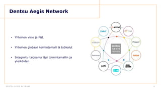D E N T S U A E G I S N E T W O R KD E N T S U A E G I S N E T W O R K 1 3
Dentsu Aegis Network
• Yhteinen visio ja P&L
• Yhteinen globaali toimintamalli & työkalut
• Integroitu tarjoama läpi toimintamallin ja
yksiköiden
 