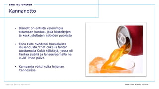 D E N T S U A E G I S N E T W O R K
25
EROTTAUTUMINEN
Kannanotto
• Brändit on entistä valmiimpia
ottamaan kantaa, joka kiisteltyjen
ja keskusteltujen asioiden puolesta
• Coca Cola hyödynsi brasialaista
lausahdusta ”that coke is fanta”
tuottamalla Cokis tölkkejä, jossa oli
Fantaa sisällä ja lanseeraamalla ne
LGBT Pride päivä.
• Kampanja voitti kulta leijonan
Cannesissa
lähde: Cohn & Wolfe, 10/2014
 
