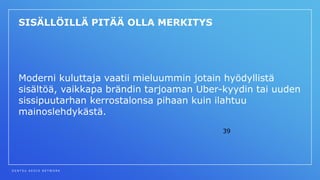 D E N T S U A E G I S N E T W O R K
39
SISÄLLÖILLÄ PITÄÄ OLLA MERKITYS
Moderni kuluttaja vaatii mieluummin jotain hyödyllistä
sisältöä, vaikkapa brändin tarjoaman Uber-kyydin tai uuden
sissipuutarhan kerrostalonsa pihaan kuin ilahtuu
mainoslehdykästä.
 