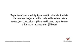 Tapahtumissamme käy kymmeniä tuhansia ihmisiä.
Haluamme tarjota heille mahdollisuuden ostaa
messujen tuotteita myös ennakkoon, tapahtuman
aikana ja tapahtuman jälkeen.
 