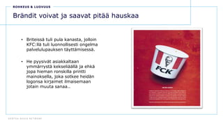 D E N T S U A E G I S N E T W O R K
48
Brändit voivat ja saavat pitää hauskaa
• Briteissä tuli pula kanasta, jolloin
KFC:llä tuli luonnollisesti ongelma
palvelulupauksen täyttämisessä.
• He pyysivät asiakkaltaan
ymmärrystä kekseliäällä ja ehkä
jopa hieman ronskilla printti
mainoksella, joka sotkee heidän
logonsa kirjaimet ilmaisemaan
jotain muuta sanaa..
ROHKEUS & LUOVUUS
 