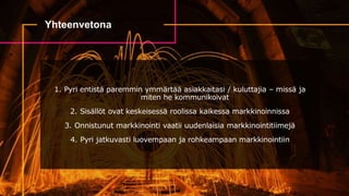 Yhteenvetona
1. Pyri entistä paremmin ymmärtää asiakkaitasi / kuluttajia – missä ja
miten he kommunikoivat
2. Sisällöt ovat keskeisessä roolissa kaikessa markkinoinnissa
3. Onnistunut markkinointi vaatii uudenlaisia markkinointitiimejä
4. Pyri jatkuvasti luovempaan ja rohkeampaan markkinointiin
 