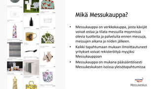 Mikä Messukauppa?
• Messukauppa on verkkokauppa, josta kävijät
voivat ostaa ja tilata messuilla myynnissä
olevia tuotteita ja palveluita ennen messuja,
messujen aikana ja niiden jälkeen.
• Kaikki tapahtumaan mukaan ilmoittautuneet
yritykset voivat rekisteröityä myyjiksi
Messukauppaan
• Messukauppa on mukana pääsääntöisesti
Messukeskuksen isoissa yleisötapahtumissa
 