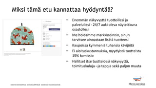 Miksi tämä etu kannattaa hyödyntää?
• Enemmän näkyvyyttä tuotteillesi ja
palvelullesi - 24/7 auki oleva näyteikkuna
osastollesi
• Me hoidamme markkinoinnin, sinun
tarvitsee ainoastaan lisätä tuotteesi
• Kaupoissa kymmeniä tuhansia kävijöitä
• Ei aloituskustannuksia, myydyistä tuotteista
15% komissio
• Hallitset itse tuotteidesi näkyvyyttä,
toimituskuluja –ja tapoja sekä paljon muuta
 