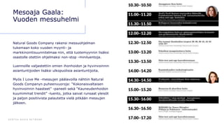 D E N T S U A E G I S N E T W O R K 6 6
Mesoaja Gaala:
Vuoden messuhelmi
Natural Goods Company rakensi messuohjelman
tukemaan koko vuoden myynti- ja
markkinointisuunnitelmaa niin, että tuotemyynnin lisäksi
osastolle otettiin ohjelmaksi non-stop -miniluentoja.
Luennoille valjastettiin omien ihonhoidon ja hyvinvoinnin
asiantuntijoiden lisäksi ulkopuolisia asiantuntijoita.
Myös I Love Me -messujen päälavoilla nähtiin Natural
Goods Companyn puheenvuoroja: “Kokonaisvaltaisen
hyvinvoinnin haasteet” -paneeli sekä “Kauneudenhoidon
kuumimmat trendit” -luento, jotka saivat runsaat yleisöt
ja paljon positiivista palautetta vielä pitkään messujen
jälkeen.
 