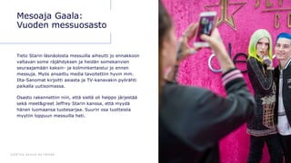 D E N T S U A E G I S N E T W O R K 7 0
Mesoaja Gaala:
Vuoden messuosasto
Tieto Starin läsnäolosta messuilla aiheutti jo ennakkoon
valtavan some räjähdyksen ja heidän somekanvien
seuraajamääri kaksin- ja kolminkertaistui jo ennen
messuja. Myös ansaittu media tavoitettiin hyvin mm.
Ilta-Sanomat kirjoitti asiasta ja TV-kanavakin pyörähti
paikalla uutisoimassa.
Osasto rakennettiin niin, että siellä oli helppo järjestää
sekä meet&greet Jeffrey Starin kanssa, että myydä
hänen luomaansa tuotesarjaa. Suurin osa tuotteista
myytiin loppuun messuilla heti.
 