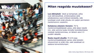 D E N T S U A E G I S N E T W O R K 7 6
Miten reagoida muutokseen?
Luo elämyksiä: Ideat ja kampanjat, jotka
ovat elämyksellisiä, emotionaalisia sekä
pitkäkestoisia ovat kriittisiä brändeille, sillä
kuluttajat eivät enää sitoudu niin paljon perinteisiin
markkinoinnin viesteihin.
Kohdenna oikeisiin ihmisiin: 79 %
markkinointipäättäjistä uskoo, että datan käyttö
niin, että voimme luoda ihmisille henkilökohtaisia
viestejä markkinoinnissa, on tärkein asia 2-3
vuoden säteellä.
Nosta myynti etualle: Yli 2/3-osaa
markkinointipäättäjistä sanoo, että brändiin
sitoutuminen ei enää riitä, vaan asiakkaat on
saatava konvertoitumaan.
Lähde: Dentsu Aegis Network, CMO-Study 2018
 