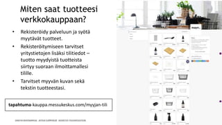 Miten saat tuotteesi
verkkokauppaan?
• Rekisteröidy palveluun ja syötä
myytävät tuotteet.
• Rekisteröitymiseen tarvitset
yritystietojen lisäksi tilitiedot –
tuotto myydyistä tuotteista
siirtyy suoraan ilmoittamallesi
tilille.
• Tarvitset myyvän kuvan sekä
tekstin tuotteestasi.
tapahtuma-kauppa.messukeskus.com/myyjan-tili
 