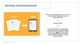 D E N T S U A E G I S N E T W O R K
81
Varmista markkinointiluvat
Kerää luvat sähköisenä, niin ne ovat
nopeammin käytettävissä ja
integroitavissa.
***
Muista GDPR!
***
Jos yritykselläsi on applikaatio,
hyödynnä sitä messuosastolla
käyvien tunnistamisessa, jolloin
myös messukäynti kerryttää
käyttökelpoista dataa muuhun
markkinointiin.
 