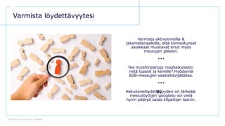 D E N T S U A E G I S N E T W O R K
82
Varmista löydettävyytesi
Varmista aktivoinneilla &
jakomateriaaleilla, että kiinnostuneet
asiakkaat muistavat sinut myös
messujen jälkeen.
***
Tee muistiinpanoja reaaliaikaisesti:
mitä lupasit ja kenelle? Hyödynnä
B2B-messujen osastokävijädataa.
***
Hakukonelöydettävyyden on tärkeää:
messulöytöjen googlailu voi vielä
hyvin päätyä sataa kilpailijan laariin.
 