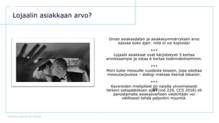 D E N T S U A E G I S N E T W O R K
89
Lojaalin asiakkaan arvo?
Oman asiakasdatan ja asiakasymmärryksen arvo
kasvaa koko ajan: niitä ei voi kopioida!
***
Lojaalit asiakkaat ovat kärjistetysti 5 kertaa
arvokkaampia ja ostaa 6 kertaa todennäköisemmin.
***
Moni tulee messuille vuodesta toiseen, jopa odottaa
messutarjouksia – dialogi maksaa itsensä takaisin.
***
Kavereiden mielipiteet on naisilla ylivoimaisesti
tärkein ostopäätöksen ajuri (ind 229, CCS 2018) eli
panostamalla asiakasvaiheen viestintään voi
välillisesti tehdä paljonkin myyntiä.
 