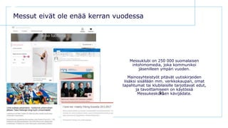 D E N T S U A E G I S N E T W O R K
91
Messut eivät ole enää kerran vuodessa
Messuklubi on 250 000 suomalaisen
intohimomedia, joka kommunikoi
jäsenilleen ympäri vuoden.
Mainosyhteistyöt pitävät uutiskirjeiden
lisäksi sisällään mm. verkkokaupan, omat
tapahtumat tai klubilaisille tarjottavat edut,
ja tavoittamiseen on käytössä
Messukeskuksen kävijädata.
 