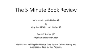 The 5 Minute Book Review
Who should read this book?
&
Why should YOU read this book?
Ramesh Kumar, MD
Physician Executive Coach
My Mission: Helping the Medical Care System Deliver Timely and
Appropriate Care for our Patients.
 