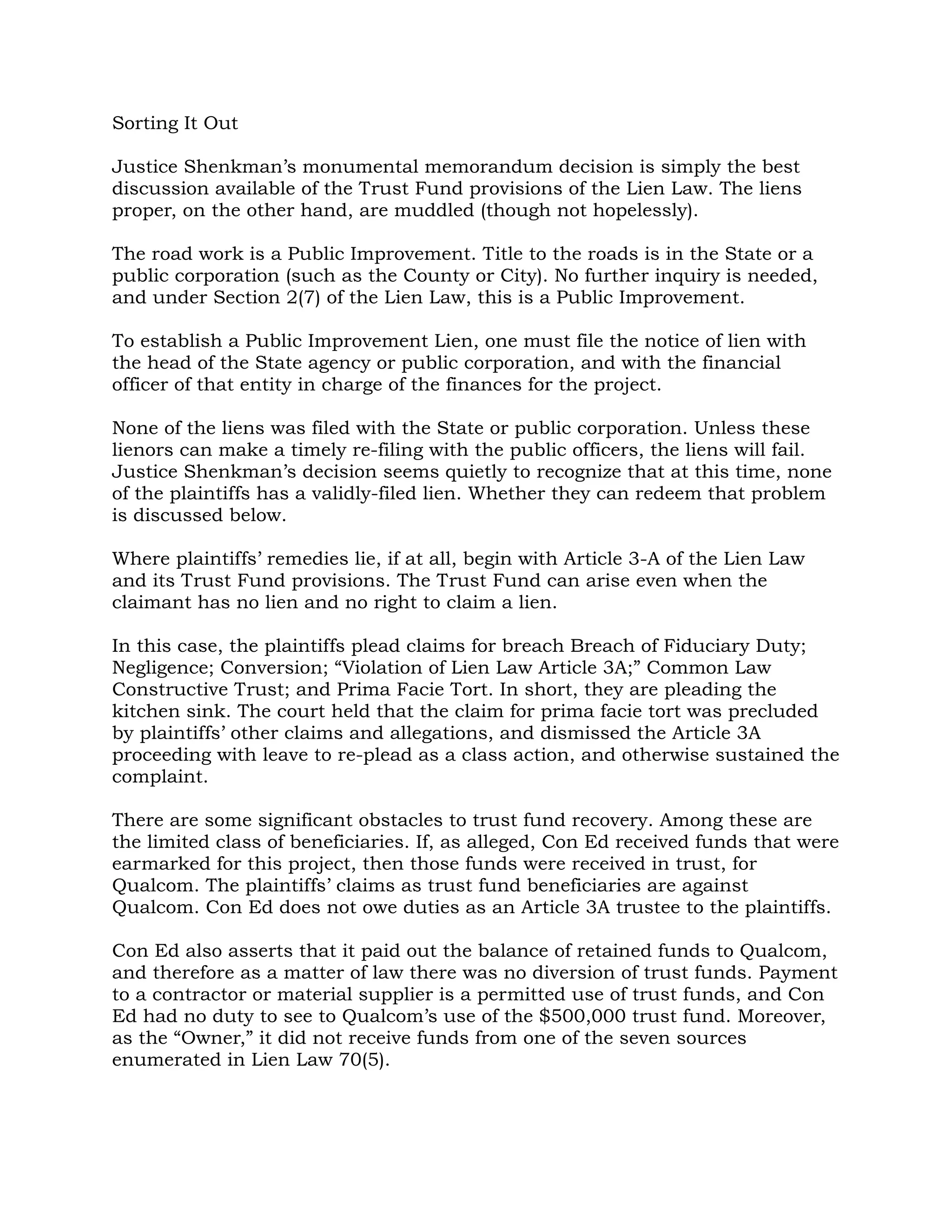 Sorting It Out

Justice Shenkman’s monumental memorandum decision is simply the best
discussion available of the Trust Fund provisions of the Lien Law. The liens
proper, on the other hand, are muddled (though not hopelessly).

The road work is a Public Improvement. Title to the roads is in the State or a
public corporation (such as the County or City). No further inquiry is needed,
and under Section 2(7) of the Lien Law, this is a Public Improvement.

To establish a Public Improvement Lien, one must file the notice of lien with
the head of the State agency or public corporation, and with the financial
officer of that entity in charge of the finances for the project.

None of the liens was filed with the State or public corporation. Unless these
lienors can make a timely re-filing with the public officers, the liens will fail.
Justice Shenkman’s decision seems quietly to recognize that at this time, none
of the plaintiffs has a validly-filed lien. Whether they can redeem that problem
is discussed below.

Where plaintiffs’ remedies lie, if at all, begin with Article 3-A of the Lien Law
and its Trust Fund provisions. The Trust Fund can arise even when the
claimant has no lien and no right to claim a lien.

In this case, the plaintiffs plead claims for breach Breach of Fiduciary Duty;
Negligence; Conversion; “Violation of Lien Law Article 3A;” Common Law
Constructive Trust; and Prima Facie Tort. In short, they are pleading the
kitchen sink. The court held that the claim for prima facie tort was precluded
by plaintiffs’ other claims and allegations, and dismissed the Article 3A
proceeding with leave to re-plead as a class action, and otherwise sustained the
complaint.

There are some significant obstacles to trust fund recovery. Among these are
the limited class of beneficiaries. If, as alleged, Con Ed received funds that were
earmarked for this project, then those funds were received in trust, for
Qualcom. The plaintiffs’ claims as trust fund beneficiaries are against
Qualcom. Con Ed does not owe duties as an Article 3A trustee to the plaintiffs.

Con Ed also asserts that it paid out the balance of retained funds to Qualcom,
and therefore as a matter of law there was no diversion of trust funds. Payment
to a contractor or material supplier is a permitted use of trust funds, and Con
Ed had no duty to see to Qualcom’s use of the $500,000 trust fund. Moreover,
as the “Owner,” it did not receive funds from one of the seven sources
enumerated in Lien Law 70(5).
 