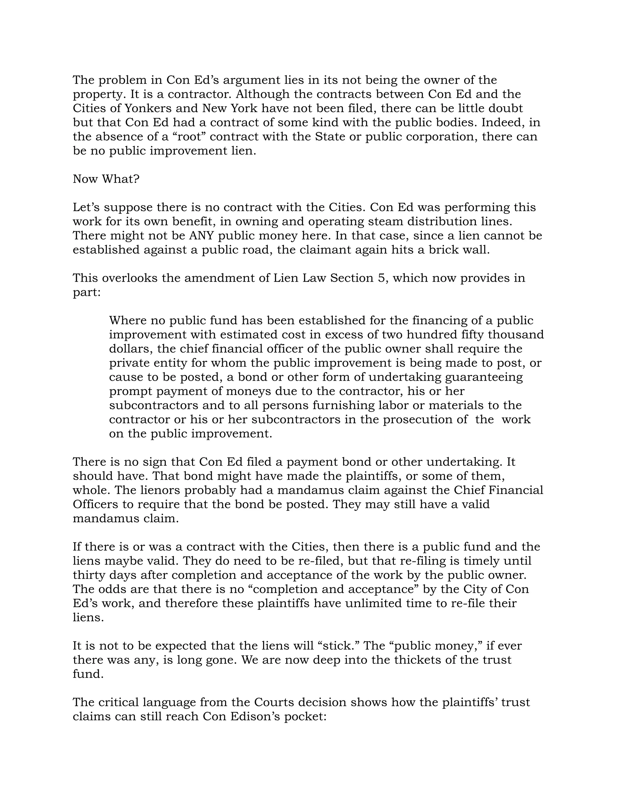 The problem in Con Ed’s argument lies in its not being the owner of the
property. It is a contractor. Although the contracts between Con Ed and the
Cities of Yonkers and New York have not been filed, there can be little doubt
but that Con Ed had a contract of some kind with the public bodies. Indeed, in
the absence of a “root” contract with the State or public corporation, there can
be no public improvement lien.

Now What?

Let’s suppose there is no contract with the Cities. Con Ed was performing this
work for its own benefit, in owning and operating steam distribution lines.
There might not be ANY public money here. In that case, since a lien cannot be
established against a public road, the claimant again hits a brick wall.

This overlooks the amendment of Lien Law Section 5, which now provides in
part:

      Where no public fund has been established for the financing of a public
      improvement with estimated cost in excess of two hundred fifty thousand
      dollars, the chief financial officer of the public owner shall require the
      private entity for whom the public improvement is being made to post, or
      cause to be posted, a bond or other form of undertaking guaranteeing
      prompt payment of moneys due to the contractor, his or her
      subcontractors and to all persons furnishing labor or materials to the
      contractor or his or her subcontractors in the prosecution of the work
      on the public improvement.

There is no sign that Con Ed filed a payment bond or other undertaking. It
should have. That bond might have made the plaintiffs, or some of them,
whole. The lienors probably had a mandamus claim against the Chief Financial
Officers to require that the bond be posted. They may still have a valid
mandamus claim.

If there is or was a contract with the Cities, then there is a public fund and the
liens maybe valid. They do need to be re-filed, but that re-filing is timely until
thirty days after completion and acceptance of the work by the public owner.
The odds are that there is no “completion and acceptance” by the City of Con
Ed’s work, and therefore these plaintiffs have unlimited time to re-file their
liens.

It is not to be expected that the liens will “stick.” The “public money,” if ever
there was any, is long gone. We are now deep into the thickets of the trust
fund.

The critical language from the Courts decision shows how the plaintiffs’ trust
claims can still reach Con Edison’s pocket:
 