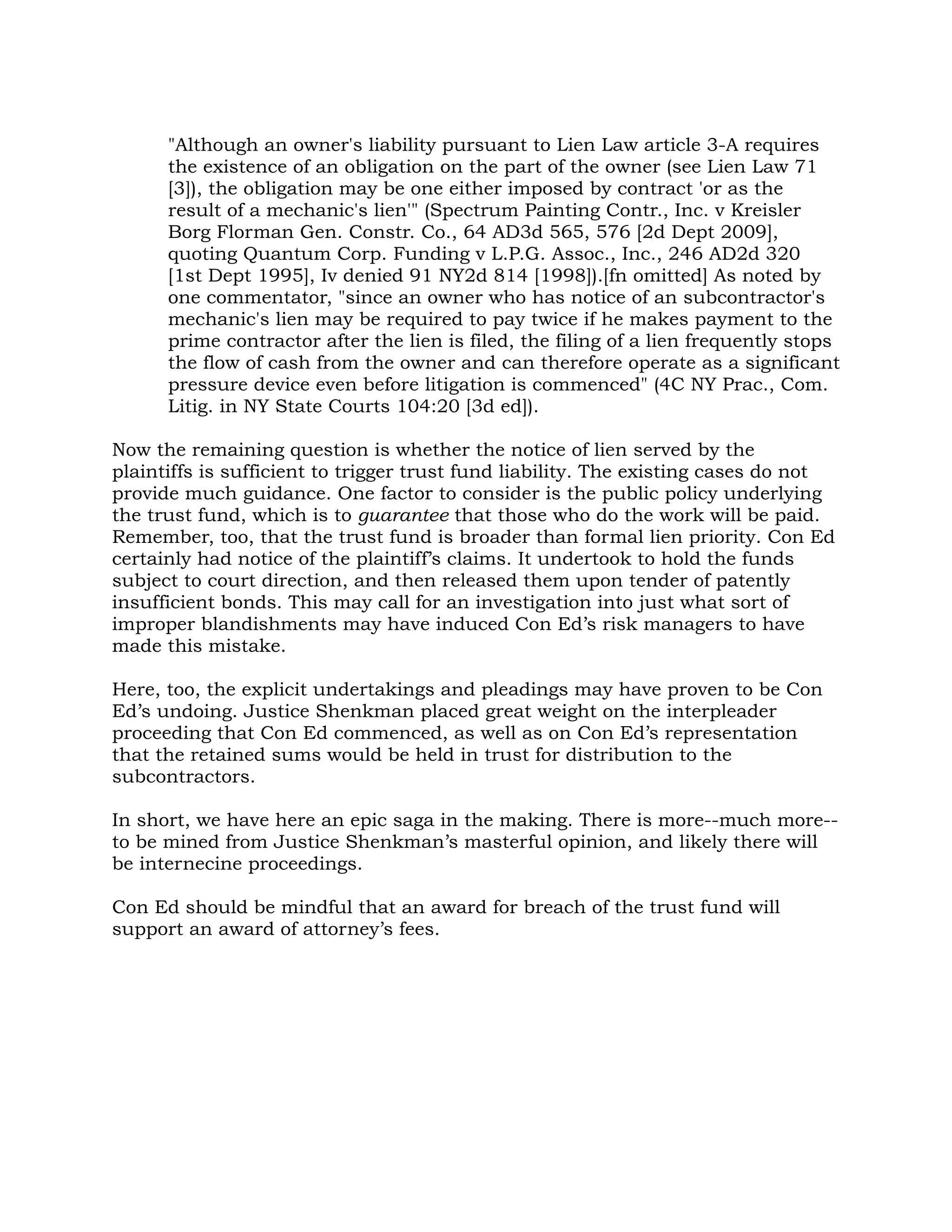 "Although an owner's liability pursuant to Lien Law article 3-A requires
      the existence of an obligation on the part of the owner (see Lien Law 71
      [3]), the obligation may be one either imposed by contract 'or as the
      result of a mechanic's lien'" (Spectrum Painting Contr., Inc. v Kreisler
      Borg Florman Gen. Constr. Co., 64 AD3d 565, 576 [2d Dept 2009],
      quoting Quantum Corp. Funding v L.P.G. Assoc., Inc., 246 AD2d 320
      [1st Dept 1995], Iv denied 91 NY2d 814 [1998]).[fn omitted] As noted by
      one commentator, "since an owner who has notice of an subcontractor's
      mechanic's lien may be required to pay twice if he makes payment to the
      prime contractor after the lien is filed, the filing of a lien frequently stops
      the flow of cash from the owner and can therefore operate as a significant
      pressure device even before litigation is commenced" (4C NY Prac., Com.
      Litig. in NY State Courts 104:20 [3d ed]).

Now the remaining question is whether the notice of lien served by the
plaintiffs is sufficient to trigger trust fund liability. The existing cases do not
provide much guidance. One factor to consider is the public policy underlying
the trust fund, which is to guarantee that those who do the work will be paid.
Remember, too, that the trust fund is broader than formal lien priority. Con Ed
certainly had notice of the plaintiff’s claims. It undertook to hold the funds
subject to court direction, and then released them upon tender of patently
insufficient bonds. This may call for an investigation into just what sort of
improper blandishments may have induced Con Ed’s risk managers to have
made this mistake.

Here, too, the explicit undertakings and pleadings may have proven to be Con
Ed’s undoing. Justice Shenkman placed great weight on the interpleader
proceeding that Con Ed commenced, as well as on Con Ed’s representation
that the retained sums would be held in trust for distribution to the
subcontractors.

In short, we have here an epic saga in the making. There is more--much more--
to be mined from Justice Shenkman’s masterful opinion, and likely there will
be internecine proceedings.

Con Ed should be mindful that an award for breach of the trust fund will
support an award of attorney’s fees.
 