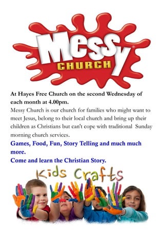 At Hayes Free Church on the second Wednesday of
each month at 4.00pm.
Messy Church is our church for families who might want to
meet Jesus, belong to their local church and bring up their
children as Christians but can't cope with traditional Sunday
morning church services.
Games, Food, Fun, Story Telling and much much
more.
Come and learn the Christian Story.
 