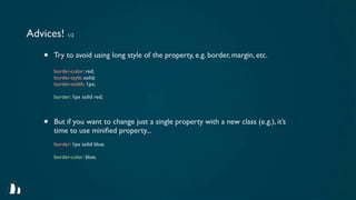 Advices! 1/2

    •   Try to avoid using long style of the property, e.g. border, margin, etc.

        border-color: red;
        border-style: solid;
        border-width: 1px;

        border: 1px solid red;



    •   But if you want to change just a single property with a new class (e.g.), it’s
        time to use miniﬁed property...
        border: 1px solid blue;

        border-color: blue;
 