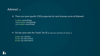 Advices! 2/2

    •   There are some speciﬁc CSS3 properties for each browser, write all followed:
        translate: rotate(45deg);
        -moz-translate: rotate(45deg);
        -ms-translate: rotate(45deg)
        ...



    •   Do the same with the “hacks” for IE (in case you use them of course...):
        border: 1px solid blue;
        border: 1px solid white8;
        border: 1px solid white9;
 