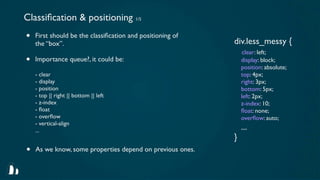 Classiﬁcation & positioning 1/5
•   First should be the classiﬁcation and positioning of
                                                           div.less_messy {
    the “box”.
                                                               clear: left;
•   Importance queue?, it could be:                            display: block;
                                                               position: absolute;
    - clear                                                    top: 4px;
    - display                                                  right: 3px;
    - position                                                 bottom: 5px;
    - top || right || bottom || left                           left: 2px;
    - z-index                                                  z-index: 10;
    - ﬂoat                                                     ﬂoat: none;
    - overﬂow                                                  overﬂow: auto;
    - vertical-align
    ...                                                        ...
                                                           }
•   As we know, some properties depend on previous ones.
 