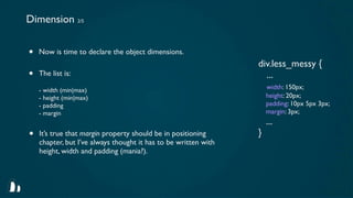 Dimension 2/5


•   Now is time to declare the object dimensions.
                                                                 div.less_messy {
•   The list is:                                                   ...
    - width (min|max)                                                width: 150px;
    - height (min|max)                                               height: 20px;
    - padding                                                        padding: 10px 5px 3px;
    - margin                                                         margin: 3px;
                                                                     ...
•   It’s true that margin property should be in positioning      }
    chapter, but I’ve always thought it has to be written with
    height, width and padding (mania?).
 