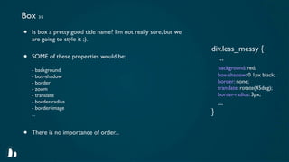 Box 3/5
•   Is box a pretty good title name? I’m not really sure, but we
    are going to style it ;).
                                                                   div.less_messy {
•   SOME of these properties would be:                               ...
    - background                                                       background: red;
    - box-shadow                                                       box-shadow: 0 1px black;
    - border                                                           border: none;
    - zoom                                                             translate: rotate(45deg);
    - translate                                                        border-radius: 3px;
    - border-radius                                                    ...
    - border-image
    ...                                                            }

•   There is no importance of order...
 