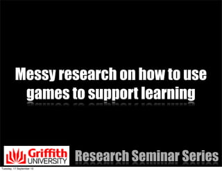 Messy research on how to use
games to support learning
Research Seminar Series
Tuesday, 17 September 13
 