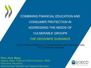 COMBINING FINANCIAL EDUCATION AND
CONSUMER PROTECTION IN
ADDRESSING THE NEEDS OF
VULNERABLE GROUPS
THE OECD/INFE GUIDANCE
OECD/Thailand Seminar on Financial Literacy and Inclusion in Asia
16/17 December, Bangkok
Flore-Anne Messy
Deputy Head, Financial Affairs Division, OECD
Executive Secretary
International Network on Financial Education
 