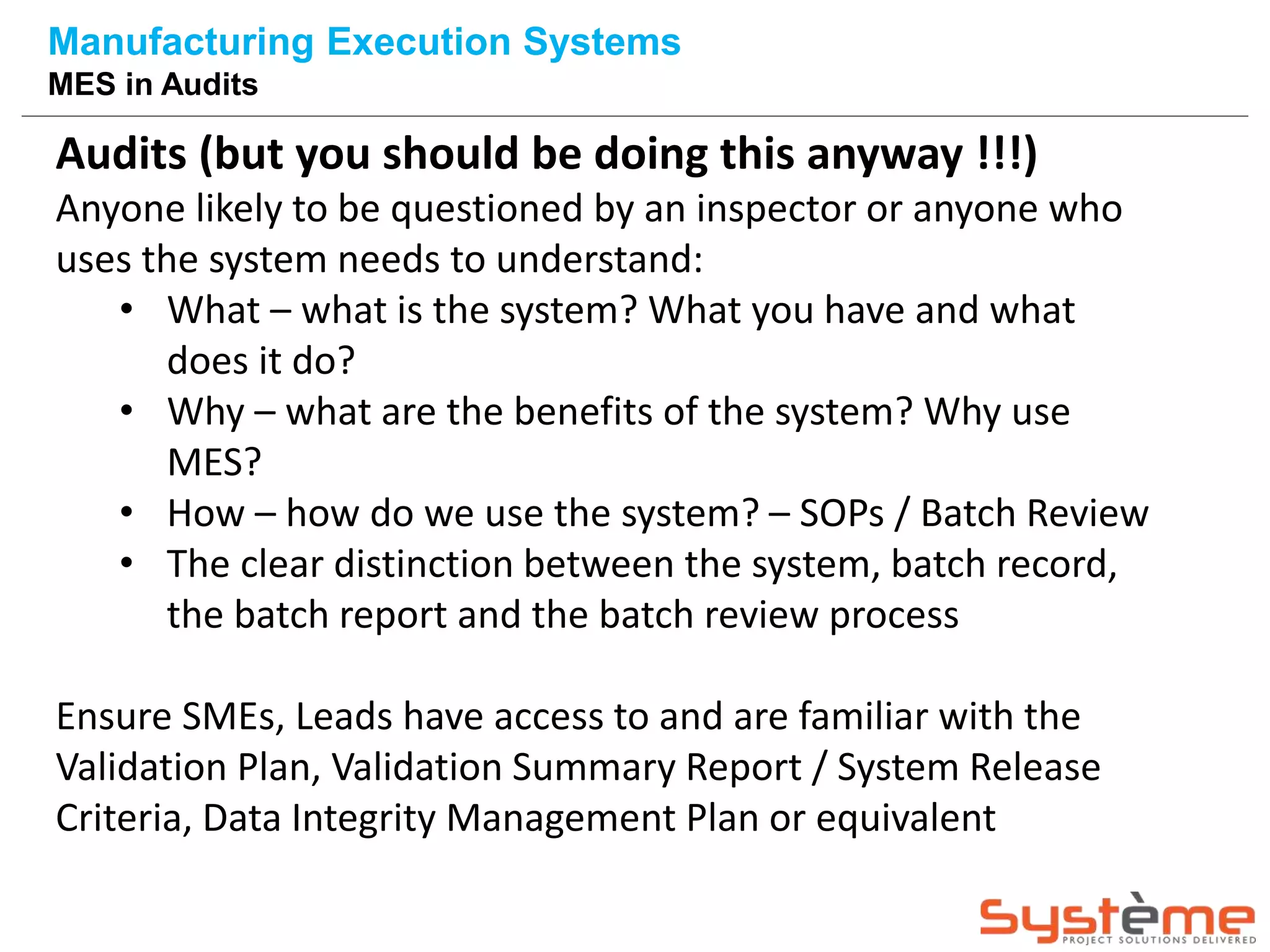 Audits (but you should be doing this anyway !!!)
Anyone likely to be questioned by an inspector or anyone who
uses the system needs to understand:
• What – what is the system? What you have and what
does it do?
• Why – what are the benefits of the system? Why use
MES?
• How – how do we use the system? – SOPs / Batch Review
• The clear distinction between the system, batch record,
the batch report and the batch review process
Ensure SMEs, Leads have access to and are familiar with the
Validation Plan, Validation Summary Report / System Release
Criteria, Data Integrity Management Plan or equivalent
Manufacturing Execution Systems
MES in Audits
 