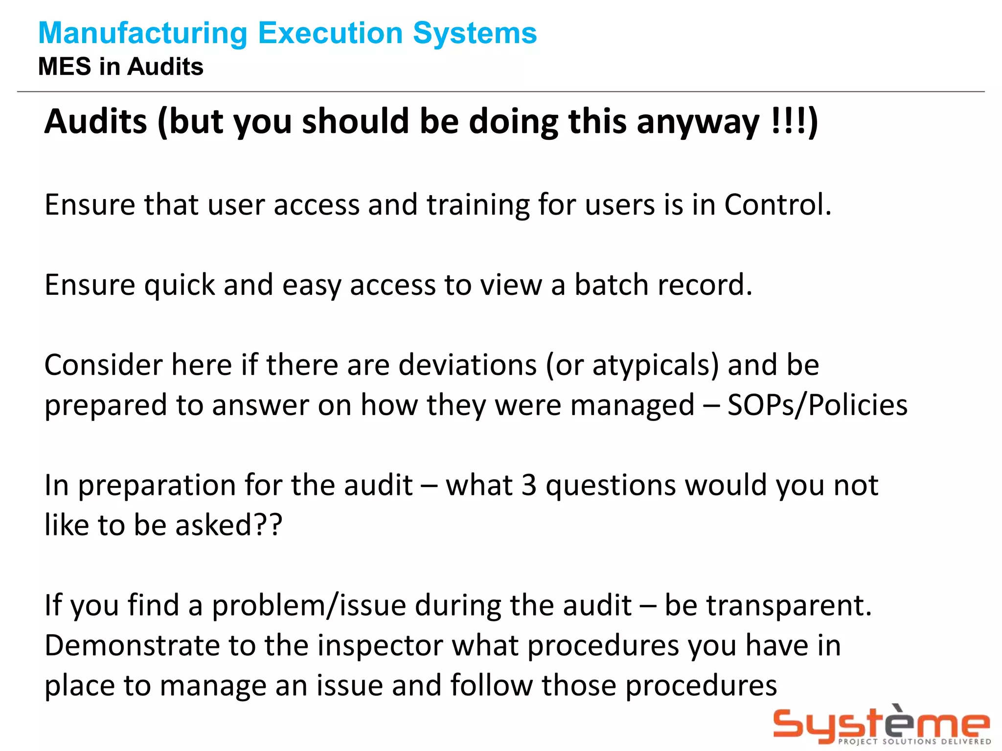 Audits (but you should be doing this anyway !!!)
Ensure that user access and training for users is in Control.
Ensure quick and easy access to view a batch record.
Consider here if there are deviations (or atypicals) and be
prepared to answer on how they were managed – SOPs/Policies
In preparation for the audit – what 3 questions would you not
like to be asked??
If you find a problem/issue during the audit – be transparent.
Demonstrate to the inspector what procedures you have in
place to manage an issue and follow those procedures
Manufacturing Execution Systems
MES in Audits
 