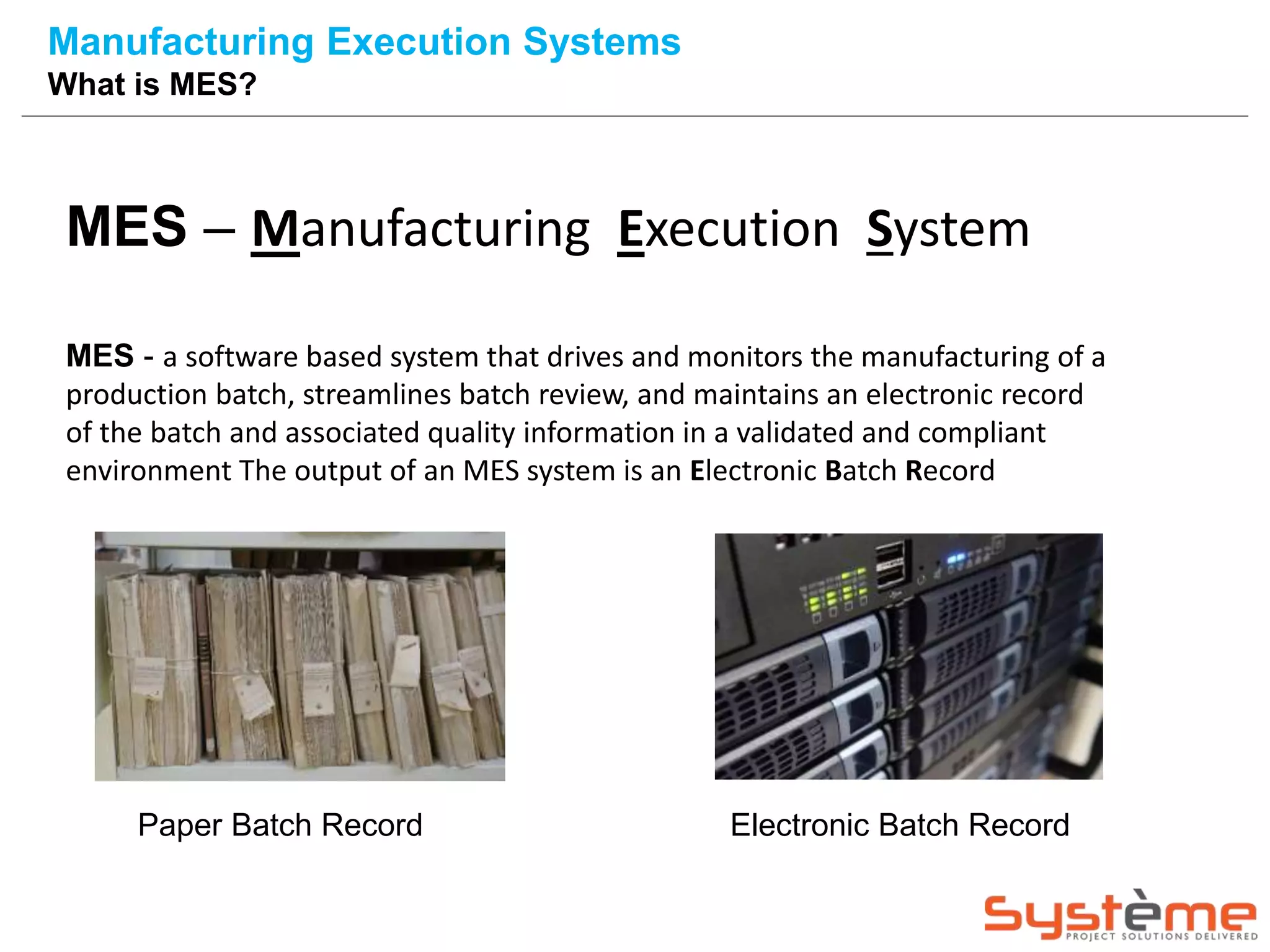 Manufacturing Execution Systems
What is MES?
MES – Manufacturing Execution System
MES - a software based system that drives and monitors the manufacturing of a
production batch, streamlines batch review, and maintains an electronic record
of the batch and associated quality information in a validated and compliant
environment The output of an MES system is an Electronic Batch Record
Paper Batch Record Electronic Batch Record
 