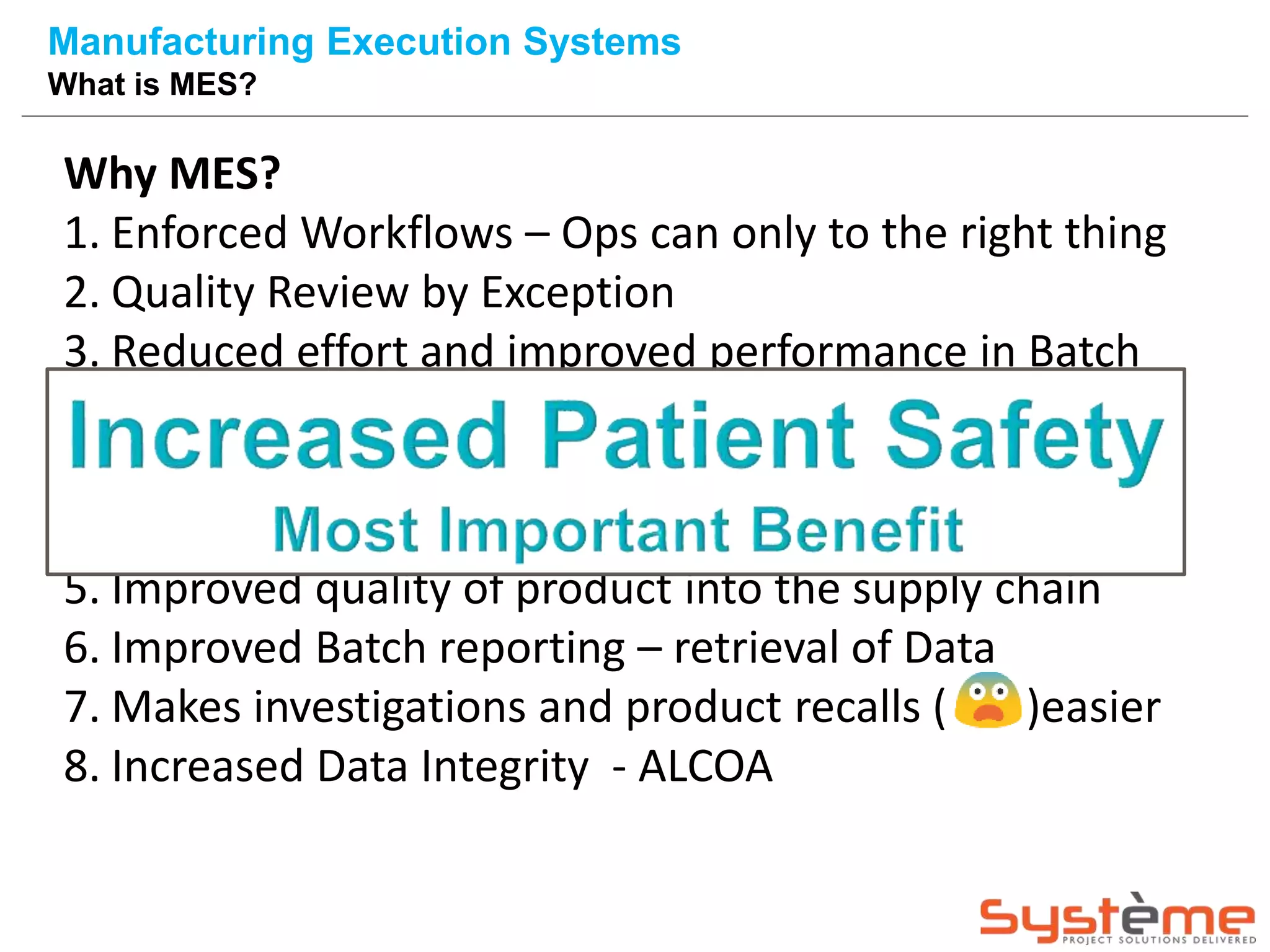 Why MES?
1. Enforced Workflows – Ops can only to the right thing
2. Quality Review by Exception
3. Reduced effort and improved performance in Batch
Review
4. Reduction of paper usage – resulting in elimination
of documentation errors – reduced non RFT
5. Improved quality of product into the supply chain
6. Improved Batch reporting – retrieval of Data
7. Makes investigations and product recalls ( )easier
8. Increased Data Integrity - ALCOA
Manufacturing Execution Systems
What is MES?
 